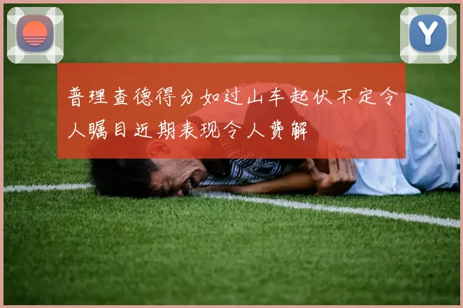 普理查德得分如过山车起伏不定令人瞩目近期表现令人费解