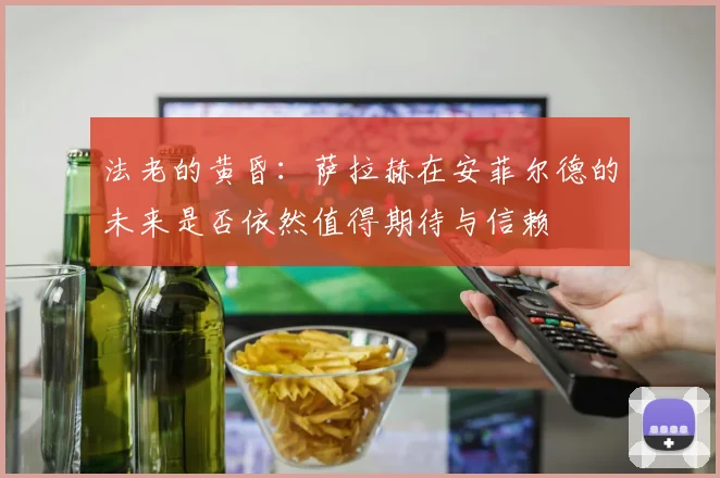 法老的黄昏：萨拉赫在安菲尔德的未来是否依然值得期待与信赖