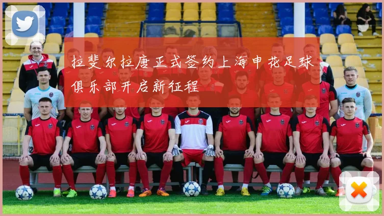 拉斐尔拉唐正式签约上海申花足球俱乐部开启新征程