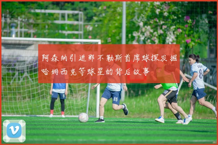 阿森纳引进那不勒斯首席球探发掘哈姆西克等球星的背后故事