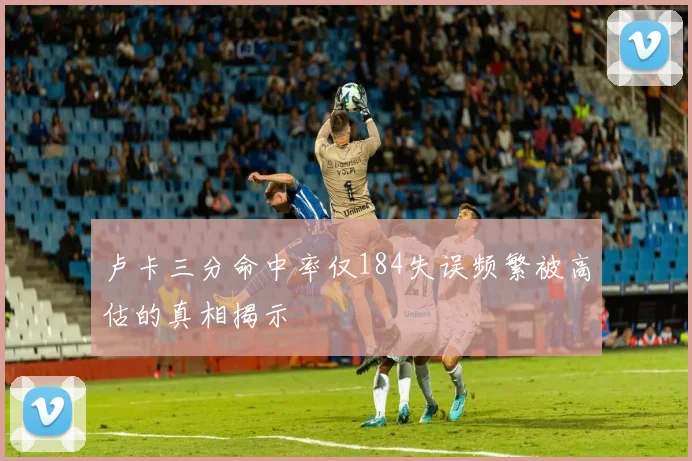 卢卡三分命中率仅184失误频繁被高估的真相揭示