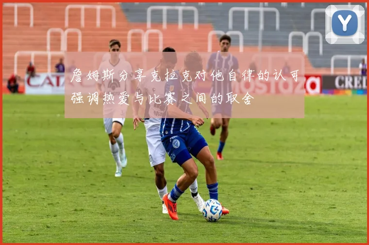 詹姆斯分享克拉克对他自律的认可强调热爱与比赛之间的取舍