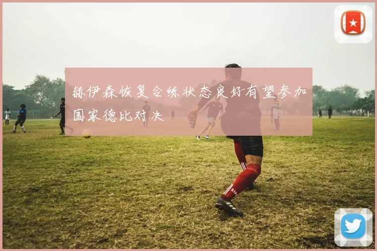 赫伊森恢复合练状态良好有望参加国家德比对决