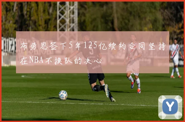 布劳恩签下5年125亿续约合同坚持在NBA不换队的决心