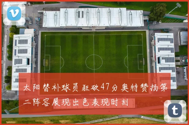 太阳替补球员狂砍47分奥特赞扬第二阵容展现出色表现时刻