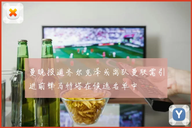 曼晚报道齐尔克泽或离队曼联需引进前锋马特塔在候选名单中