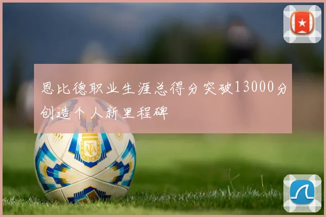 恩比德职业生涯总得分突破13000分创造个人新里程碑
