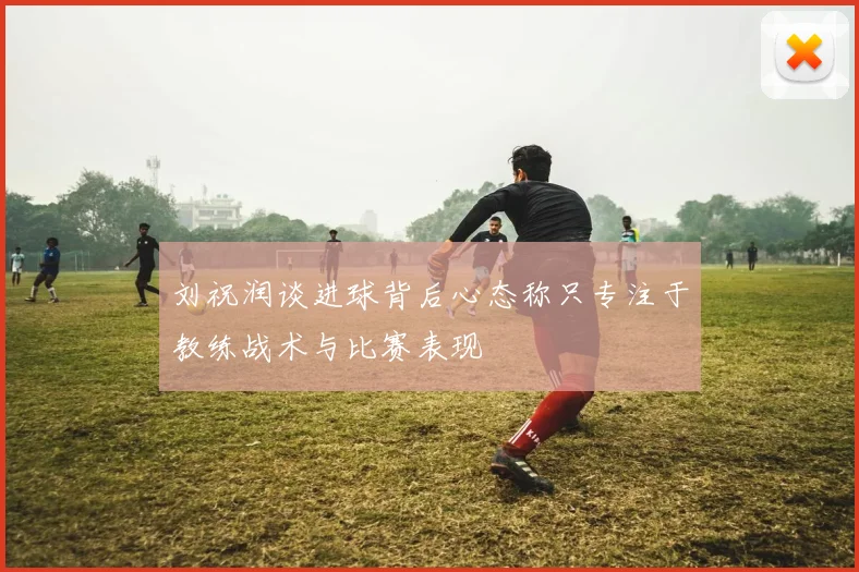 刘祝润谈进球背后心态称只专注于教练战术与比赛表现