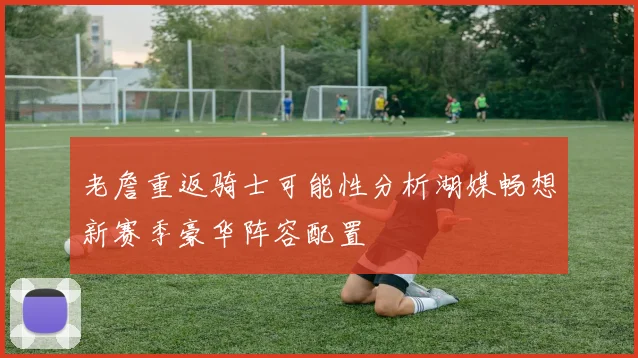 老詹重返骑士可能性分析湖媒畅想新赛季豪华阵容配置