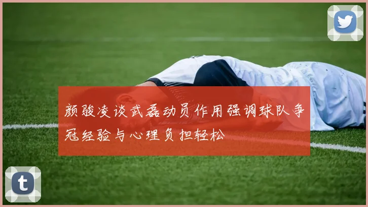 颜骏凌谈武磊动员作用强调球队争冠经验与心理负担轻松
