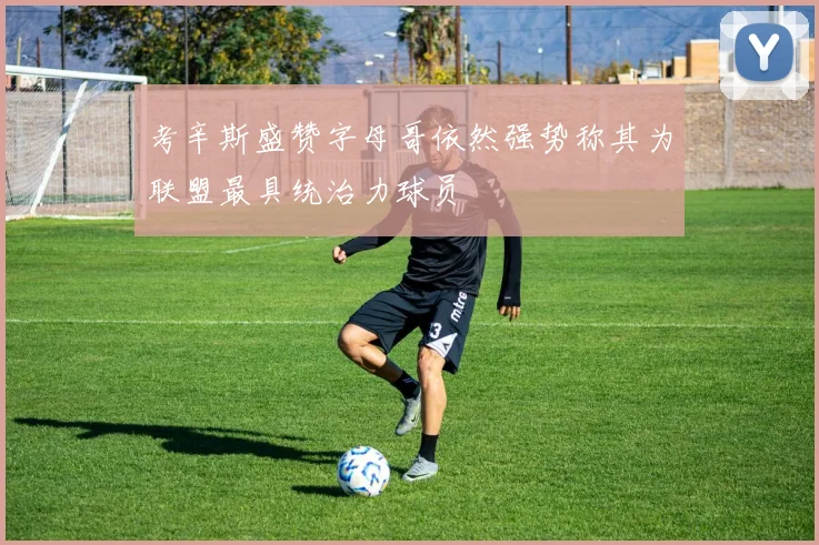 考辛斯盛赞字母哥依然强势称其为联盟最具统治力球员