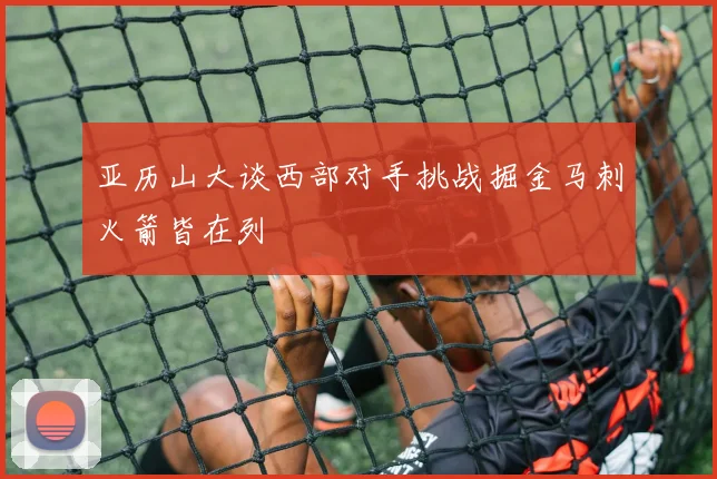 亚历山大谈西部对手挑战掘金马刺火箭皆在列