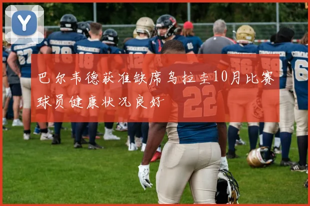 巴尔韦德获准缺席乌拉圭10月比赛球员健康状况良好